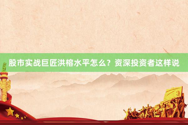 股市实战巨匠洪榕水平怎么？资深投资者这样说