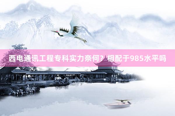西电通讯工程专科实力奈何？相配于985水平吗