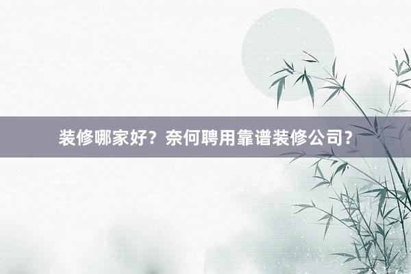 装修哪家好？奈何聘用靠谱装修公司？