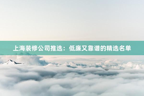 上海装修公司推选：低廉又靠谱的精选名单