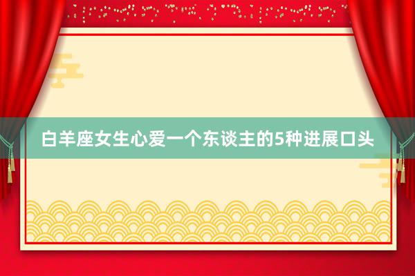 白羊座女生心爱一个东谈主的5种进展口头